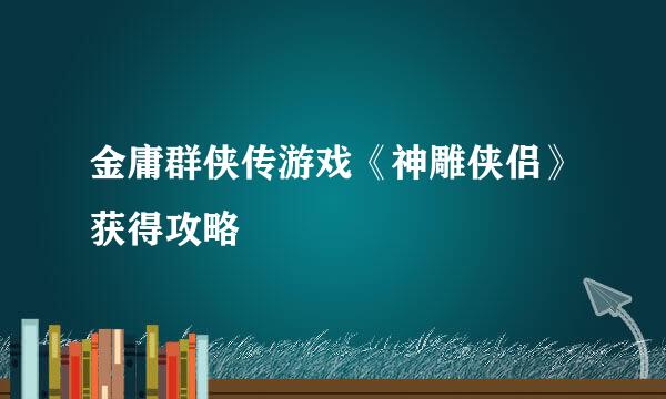 金庸群侠传游戏《神雕侠侣》获得攻略