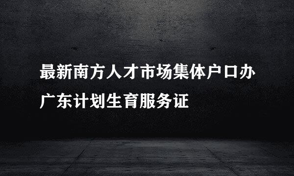 最新南方人才市场集体户口办广东计划生育服务证