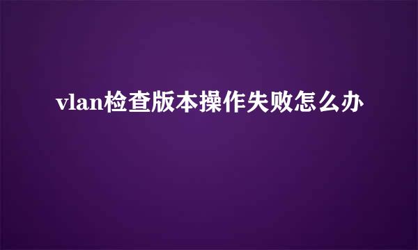 vlan检查版本操作失败怎么办