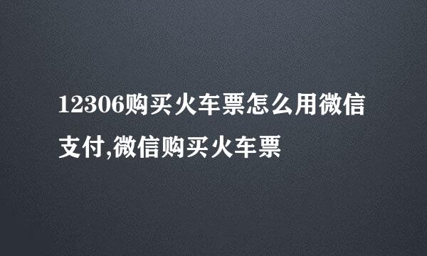 12306购买火车票怎么用微信支付,微信购买火车票