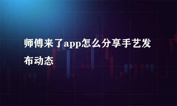 师傅来了app怎么分享手艺发布动态