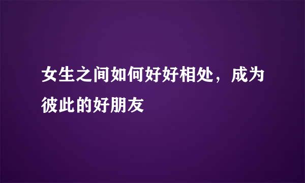 女生之间如何好好相处，成为彼此的好朋友