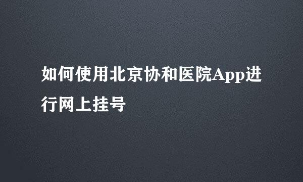 如何使用北京协和医院App进行网上挂号