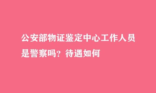 公安部物证鉴定中心工作人员是警察吗？待遇如何