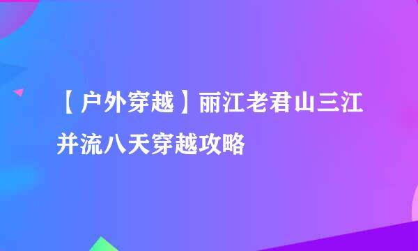 【户外穿越】丽江老君山三江并流八天穿越攻略