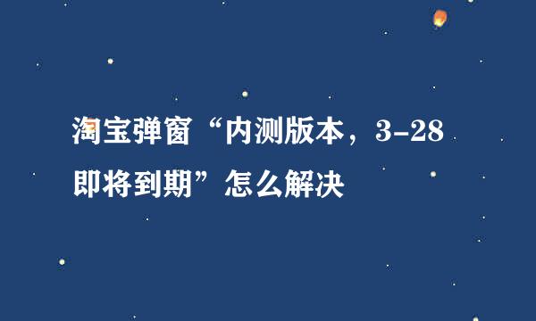 淘宝弹窗“内测版本，3-28即将到期”怎么解决