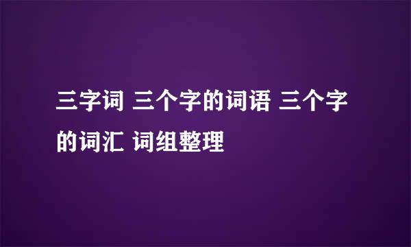 三字词 三个字的词语 三个字的词汇 词组整理