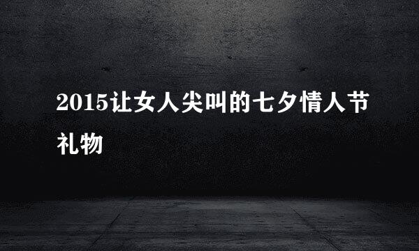 2015让女人尖叫的七夕情人节礼物