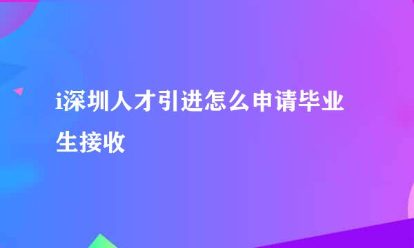 i深圳人才引进怎么申请毕业生接收