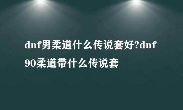 dnf男柔道什么传说套好?dnf90柔道带什么传说套