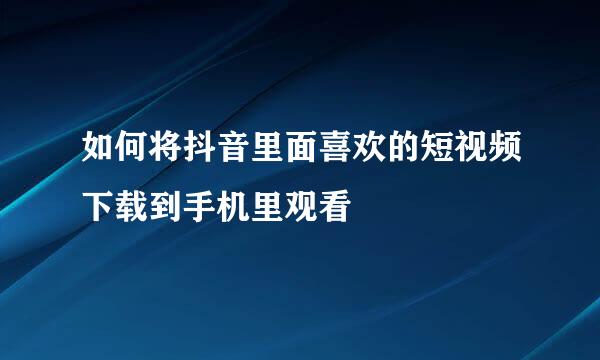 如何将抖音里面喜欢的短视频下载到手机里观看