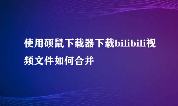 使用硕鼠下载器下载bilibili视频文件如何合并