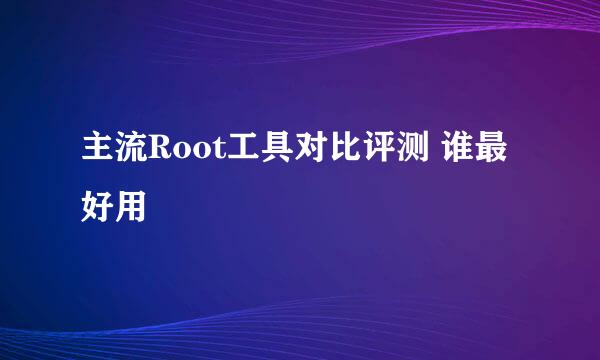 主流Root工具对比评测 谁最好用