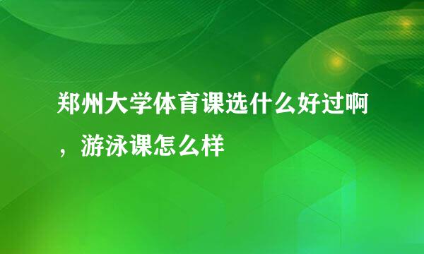 郑州大学体育课选什么好过啊，游泳课怎么样