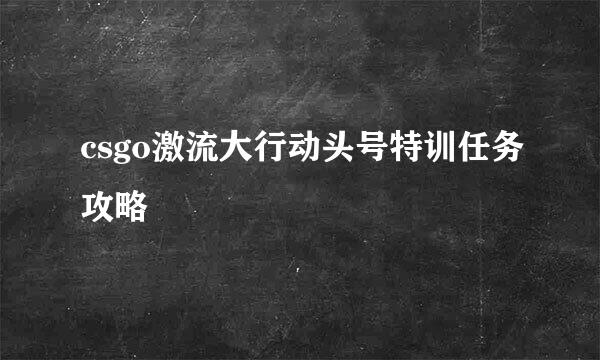 csgo激流大行动头号特训任务攻略