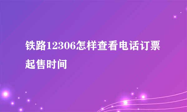 铁路12306怎样查看电话订票起售时间