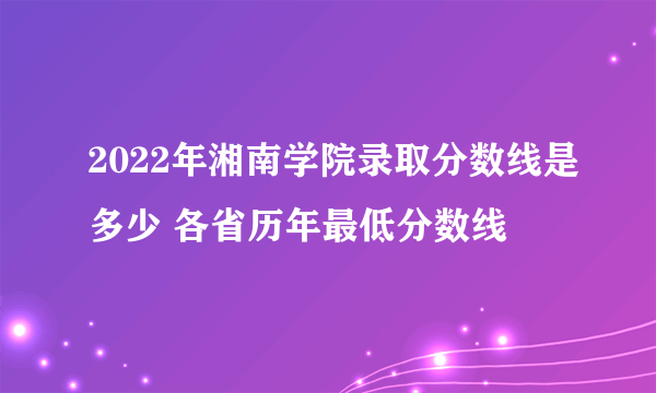 2022年湘南学院录取分数线是多少 各省历年最低分数线