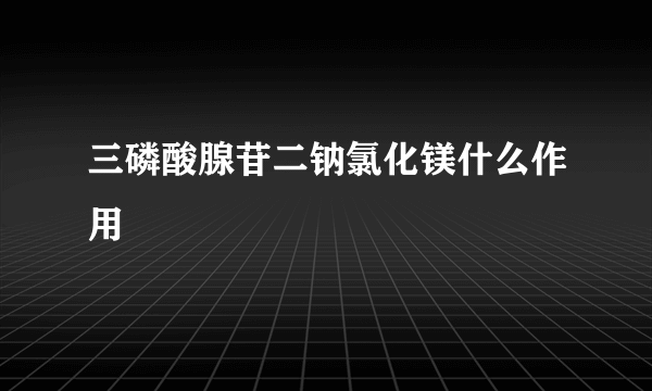 三磷酸腺苷二钠氯化镁什么作用