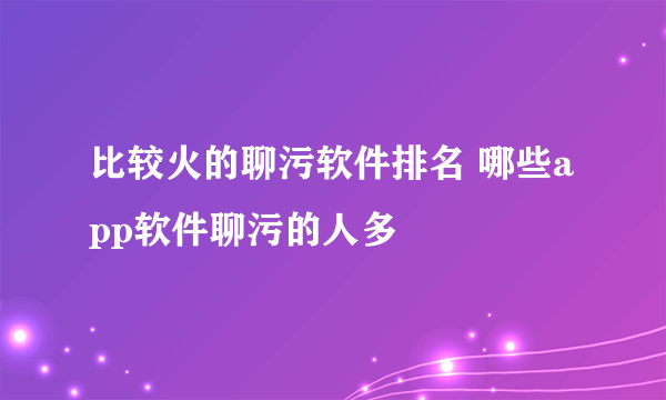 比较火的聊污软件排名 哪些app软件聊污的人多