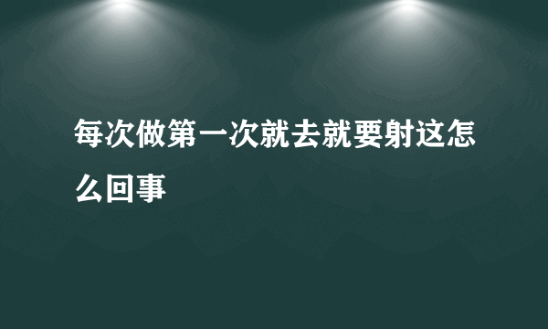 每次做第一次就去就要射这怎么回事