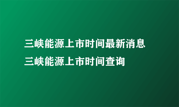 三峡能源上市时间最新消息 三峡能源上市时间查询