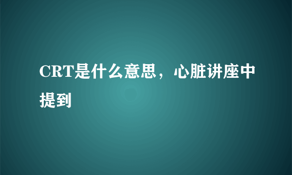 CRT是什么意思，心脏讲座中提到