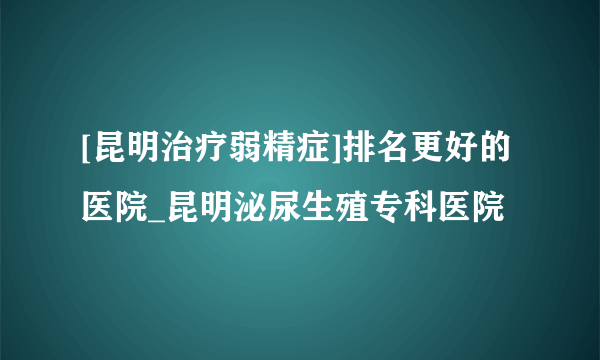 [昆明治疗弱精症]排名更好的医院_昆明泌尿生殖专科医院