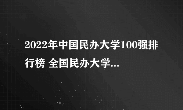 2022年中国民办大学100强排行榜 全国民办大学名单排行公布