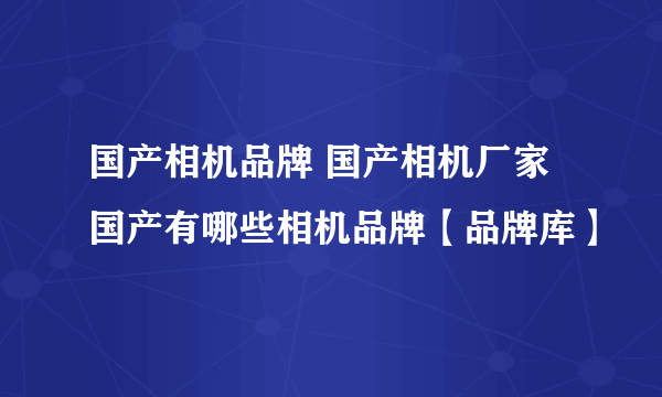 国产相机品牌 国产相机厂家 国产有哪些相机品牌【品牌库】