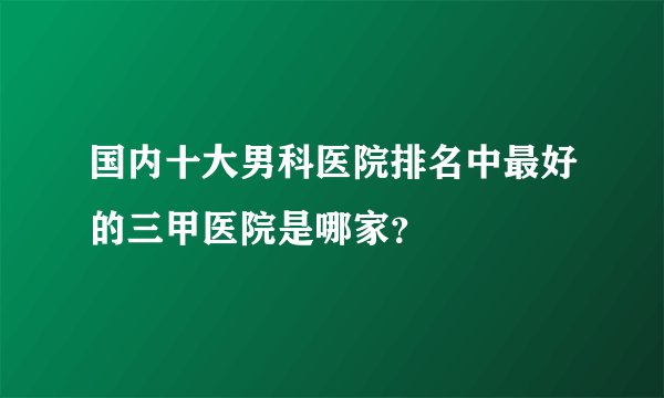 国内十大男科医院排名中最好的三甲医院是哪家？