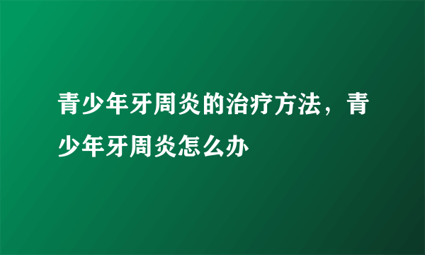 青少年牙周炎的治疗方法，青少年牙周炎怎么办