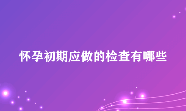 怀孕初期应做的检查有哪些