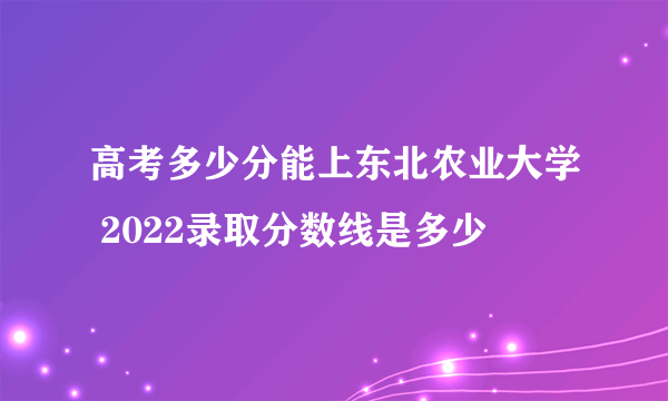 高考多少分能上东北农业大学 2022录取分数线是多少