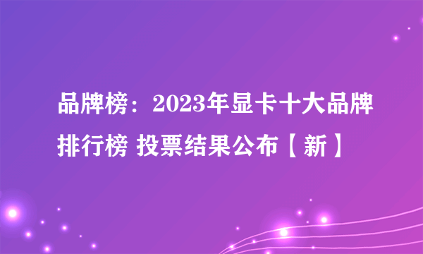 品牌榜：2023年显卡十大品牌排行榜 投票结果公布【新】