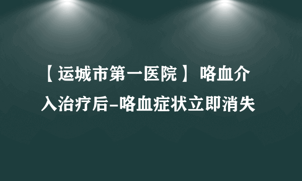 【运城市第一医院】 咯血介入治疗后-咯血症状立即消失