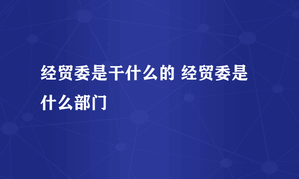 经贸委是干什么的 经贸委是什么部门