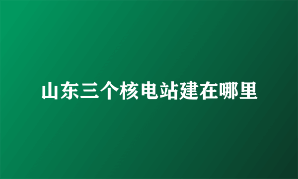 山东三个核电站建在哪里