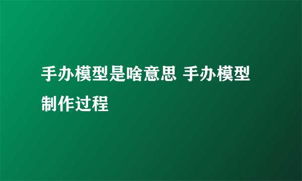 手办模型是啥意思 手办模型制作过程