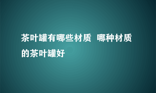 茶叶罐有哪些材质  哪种材质的茶叶罐好