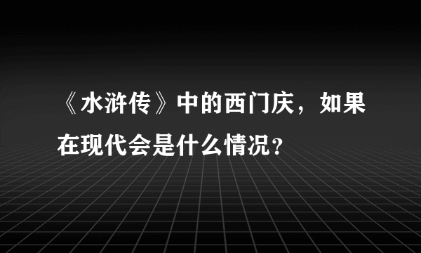 《水浒传》中的西门庆，如果在现代会是什么情况？