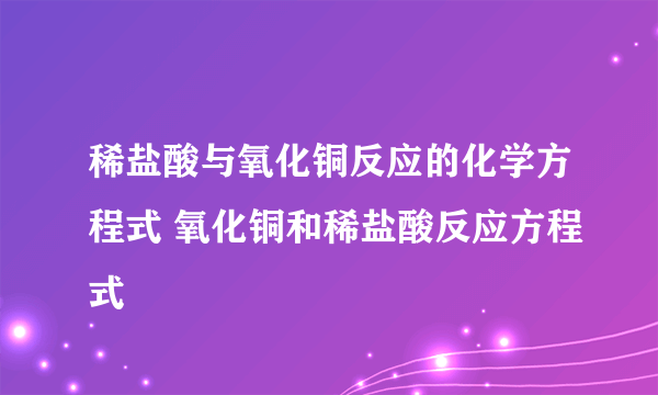 稀盐酸与氧化铜反应的化学方程式 氧化铜和稀盐酸反应方程式