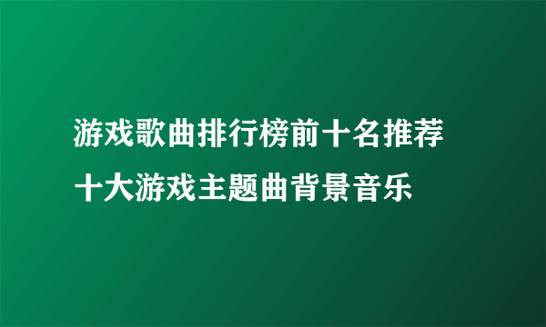 游戏歌曲排行榜前十名推荐 十大游戏主题曲背景音乐