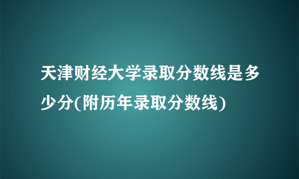 天津财经大学录取分数线是多少分(附历年录取分数线)