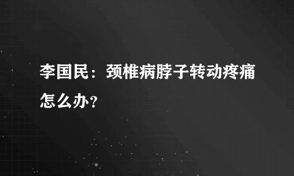 李国民：颈椎病脖子转动疼痛怎么办？