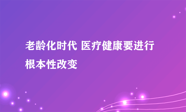 老龄化时代 医疗健康要进行根本性改变