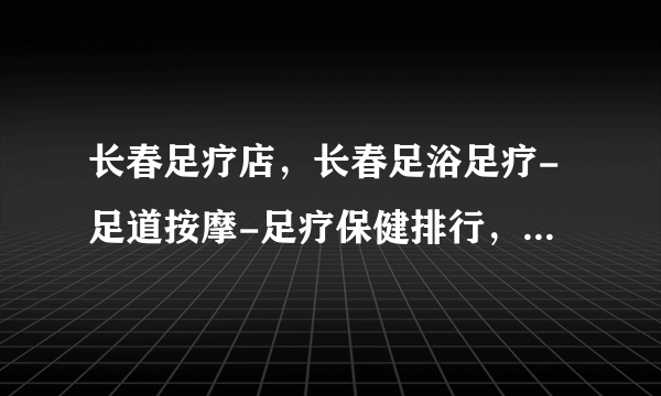 长春足疗店，长春足浴足疗-足道按摩-足疗保健排行，长春足疗店哪家好