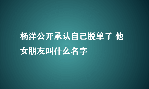 杨洋公开承认自己脱单了 他女朋友叫什么名字