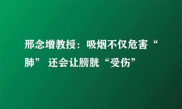 邢念增教授：吸烟不仅危害“肺” 还会让膀胱“受伤”  