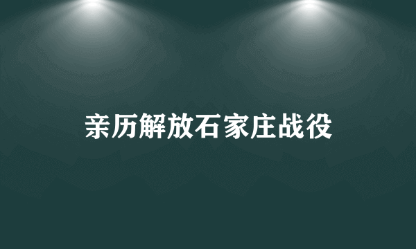 亲历解放石家庄战役