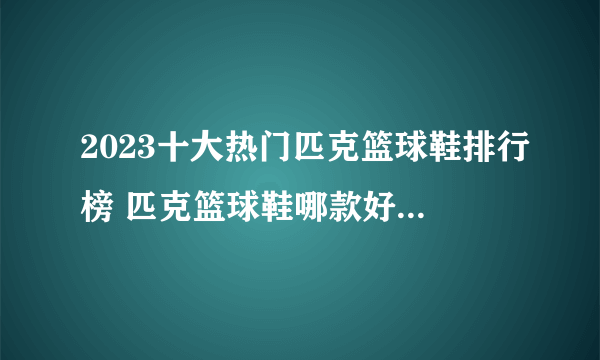 2023十大热门匹克篮球鞋排行榜 匹克篮球鞋哪款好【TOP榜】